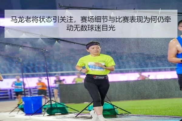 马龙老将状态引关注，赛场细节与比赛表现为何仍牵动无数球迷目光
